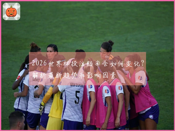 2026世界杯投注赔率会如何变化？解析最新趋势和影响因素