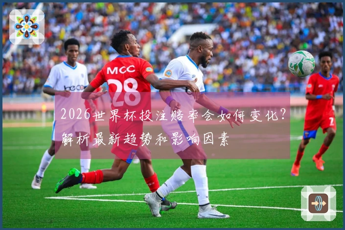 2026世界杯投注赔率会如何变化？解析最新趋势和影响因素